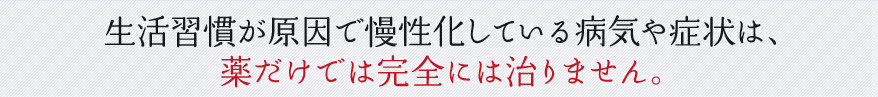 生活習慣が原因で慢性化している病気や症状は、薬だけでは完全には治りません。