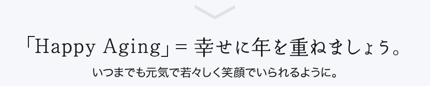 Happy Aging 幸せに年を重ねましょう。いつまでも元気で若々しく笑顔でいられるように。