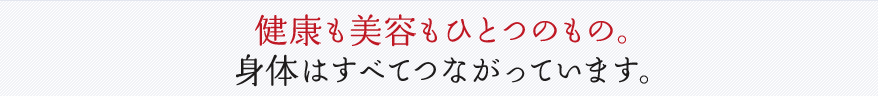 健康も美容もひとつのもの。身体はすべてつながっています。