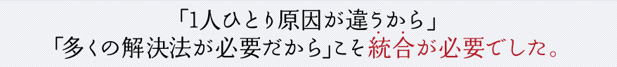 「1人ひとり原因が違うから」「多くの解決法が必要だから」こそ統合が必要でした。
