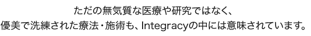 ただの無気質な医療や研究ではなく、 優美で洗練された療法・施術も、Integracyの中には意味されています。