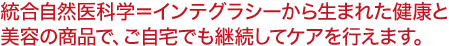 統合自然医科学＝インテグラシーから生まれた健康と 美容の商品で、ご自宅でも継続してケアを行えます。