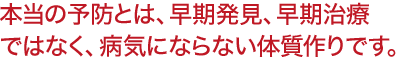 本当の予防とは、早期発見、早期治療 ではなく、病気にならない体質作りです。