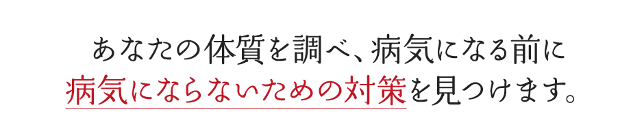 あなたの体質を調べ、病気になる前に病気にならないための対策を見つけます。
