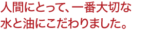 人間にとって、一番大切な 水と油にこだわりました。