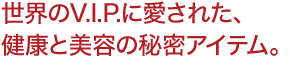 世界のV.I.P.に愛された、 健康と美容の秘密アイテム。