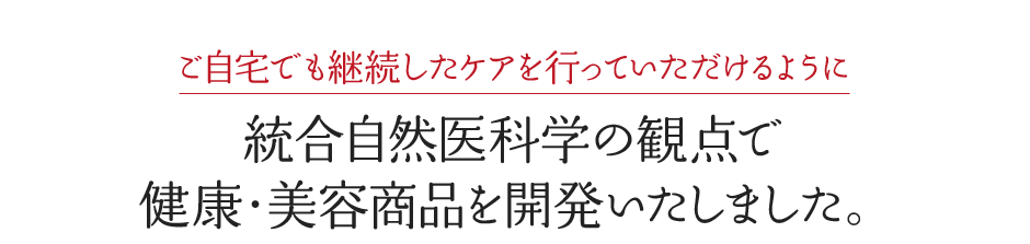 ご自宅でも継続したケアを行っていただけるように統合自然医科学の観点で 健康・美容商品を開発いたしました。
