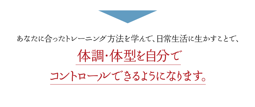あなたに合ったトレーニング方法を学んで、日常生活に生かすことで、体調・体型を自分で コントロールできるようになります。