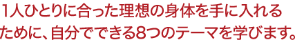 １人ひとりに合った理想の身体を手に入れる ために、自分でできる8つのテーマを学びます。